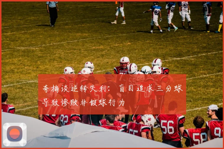夸梅谈逆转失利：盲目追求三分球导致惨败非假球行为
