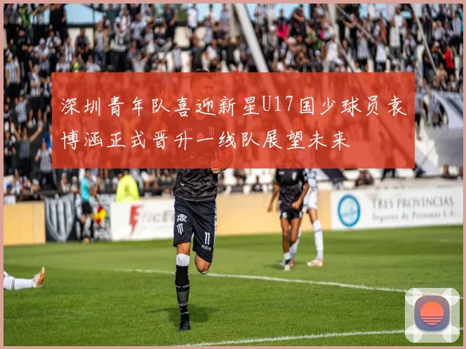 深圳青年队喜迎新星U17国少球员袁博涵正式晋升一线队展望未来