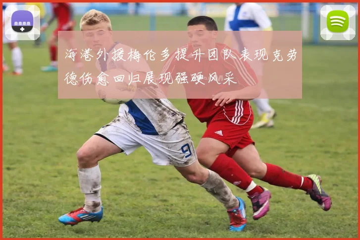 海港外援梅伦多提升团队表现克劳德伤愈回归展现强硬风采