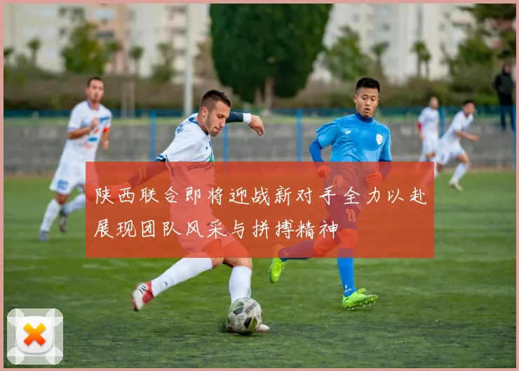 陕西联合即将迎战新对手全力以赴展现团队风采与拼搏精神
