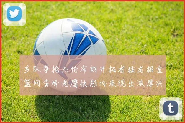 多队争抢杰伦布朗开拓者猛龙掘金篮网黄蜂老鹰快船均表现出浓厚兴趣