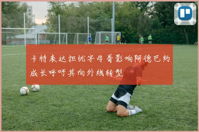 卡特表达担忧字母哥影响阿德巴约成长呼吁其向外线转型