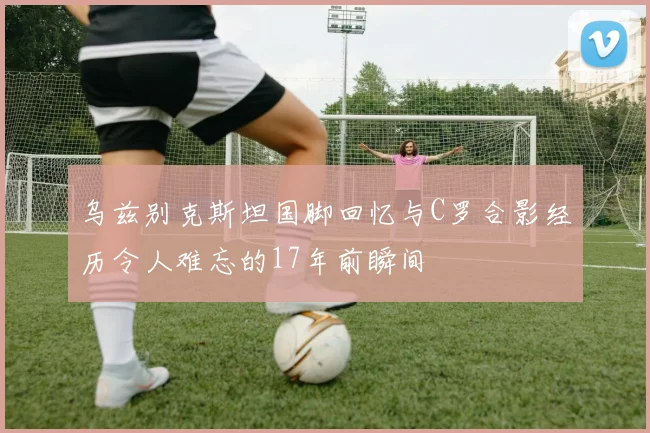 乌兹别克斯坦国脚回忆与C罗合影经历令人难忘的17年前瞬间