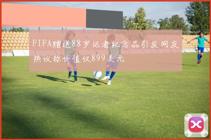 FIFA赠送88岁记者纪念品引发网友热议称价值仅899美元
