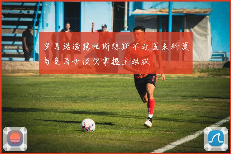 罗马诺透露帕斯琼斯不赴国米科莫与皇马会谈仍掌握主动权