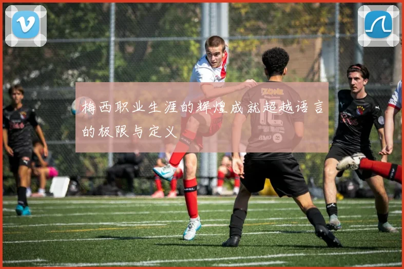 梅西职业生涯的辉煌成就超越语言的极限与定义