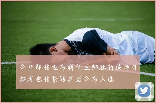 公牛即将宣布新任主帅独行侠与开拓者也将紧随其后公布人选
