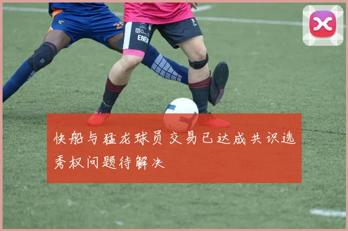 快船与猛龙球员交易已达成共识选秀权问题待解决