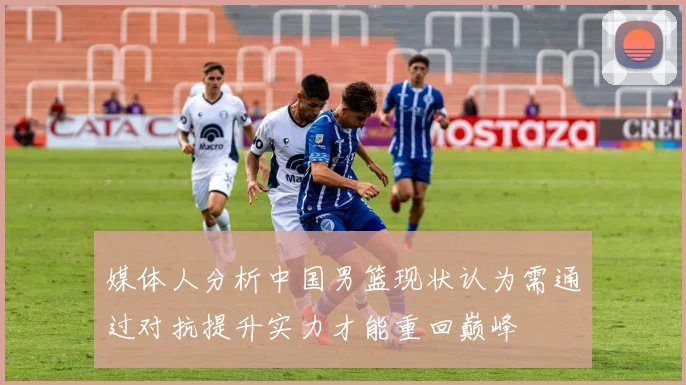 媒体人分析中国男篮现状认为需通过对抗提升实力才能重回巅峰
