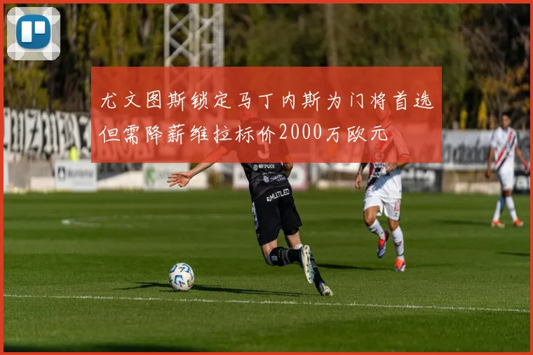 尤文图斯锁定马丁内斯为门将首选但需降薪维拉标价2000万欧元