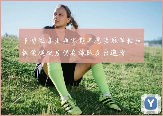 卡特坦言生涯末期不愿为冠军枯坐板凳退役后仍有球队发出邀请