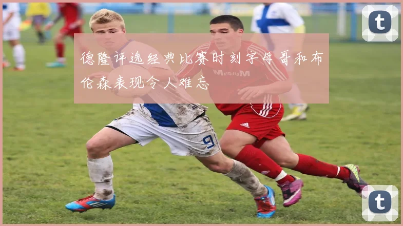 德隆评选经典比赛时刻字母哥和布伦森表现令人难忘
