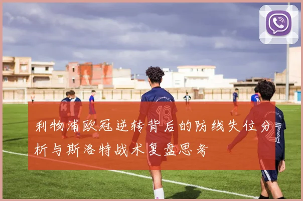 利物浦欧冠逆转背后的防线失位分析与斯洛特战术复盘思考