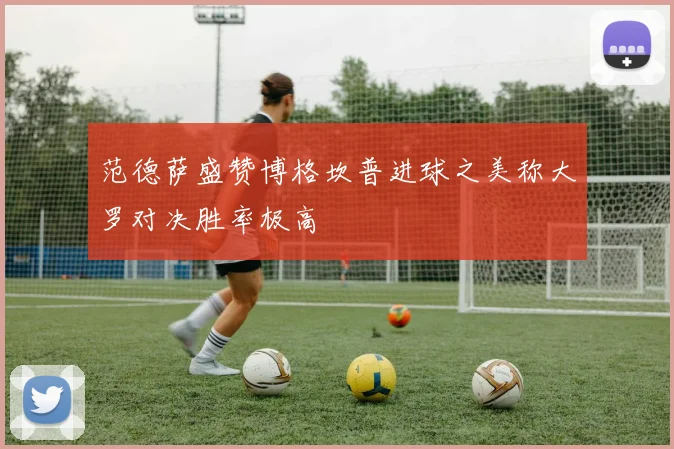 范德萨盛赞博格坎普进球之美称大罗对决胜率极高