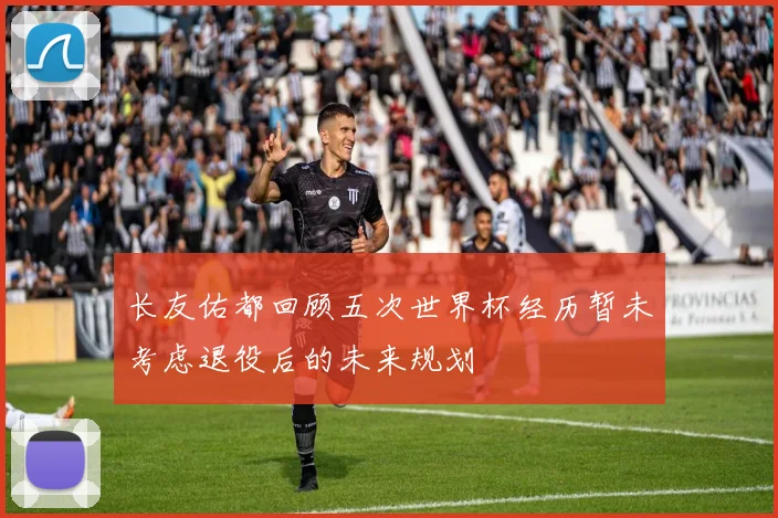 长友佑都回顾五次世界杯经历暂未考虑退役后的未来规划