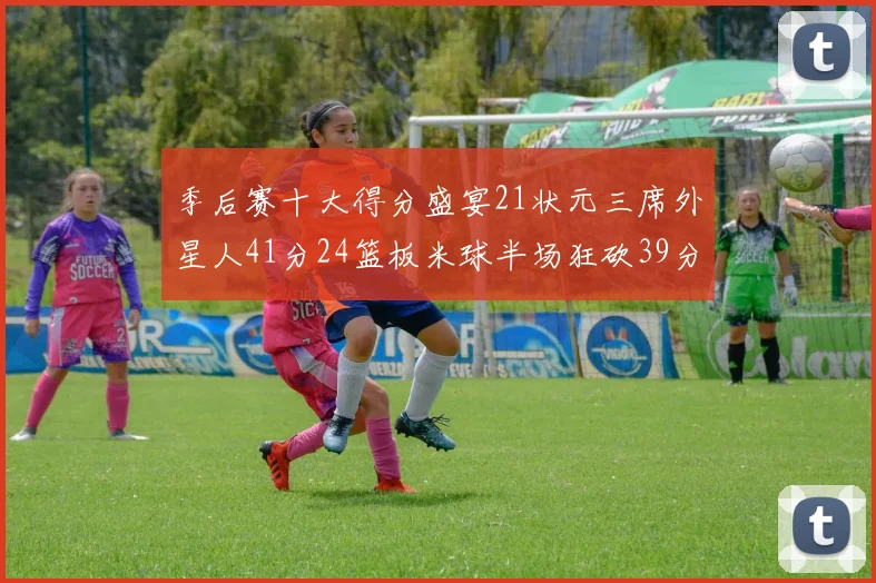 季后赛十大得分盛宴21状元三席外星人41分24篮板米球半场狂砍39分