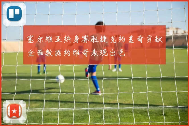 塞尔维亚热身赛胜捷克约基奇贡献全面数据约维奇表现出色