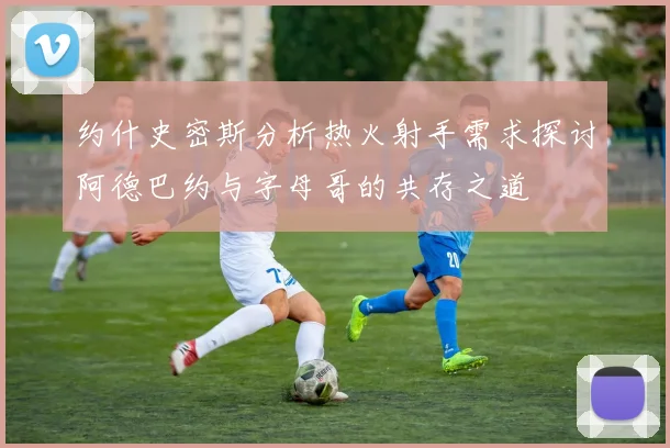 约什史密斯分析热火射手需求探讨阿德巴约与字母哥的共存之道