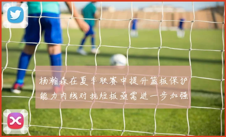 杨瀚森在夏季联赛中提升篮板保护能力内线对抗短板亟需进一步加强